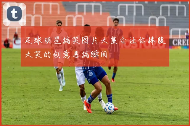 足球明星搞笑图片大集合让你捧腹大笑的创意恶搞瞬间