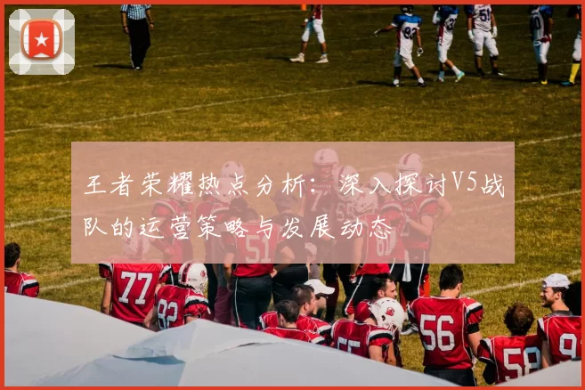 王者荣耀热点分析：深入探讨V5战队的运营策略与发展动态