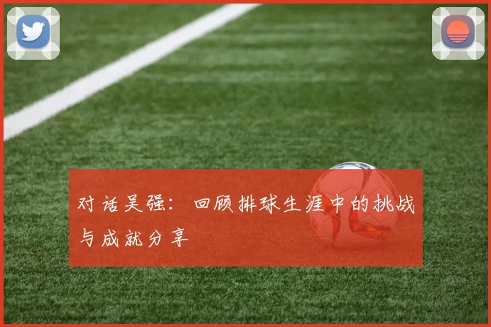 对话吴强：回顾排球生涯中的挑战与成就分享