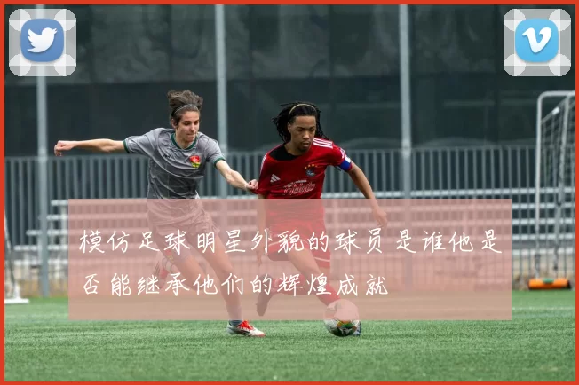模仿足球明星外貌的球员是谁他是否能继承他们的辉煌成就