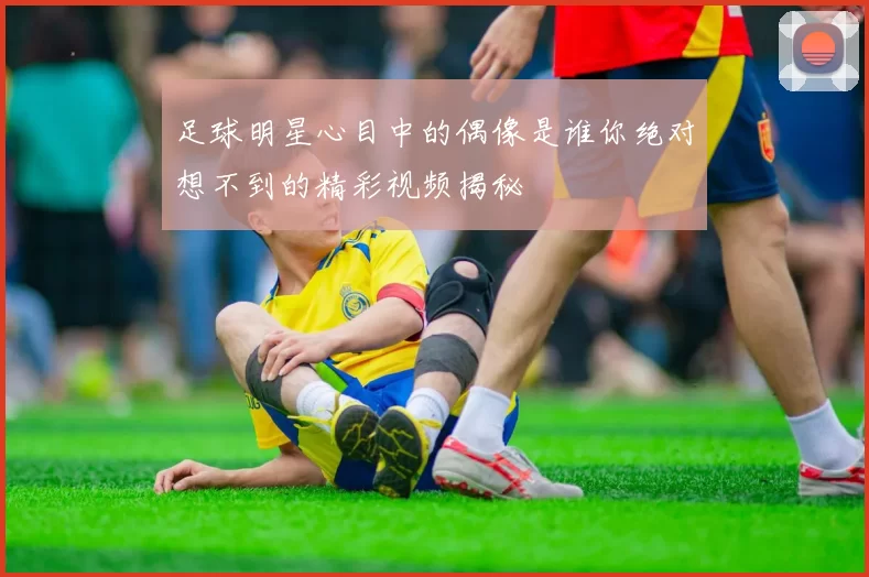 足球明星心目中的偶像是谁你绝对想不到的精彩视频揭秘