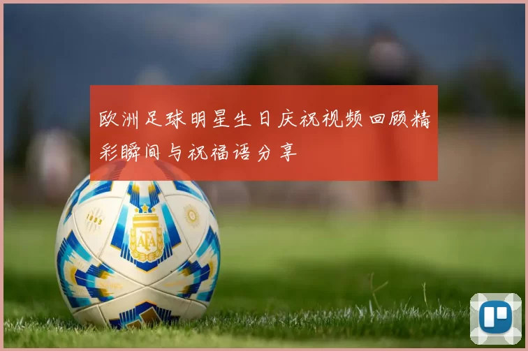 欧洲足球明星生日庆祝视频回顾精彩瞬间与祝福语分享