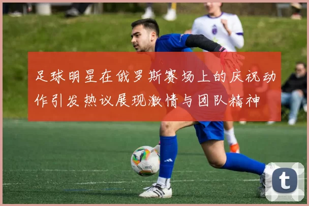 足球明星在俄罗斯赛场上的庆祝动作引发热议展现激情与团队精神
