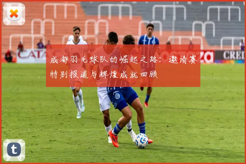 成都羽毛球队的崛起之路：邀请赛特别报道与辉煌成就回顾