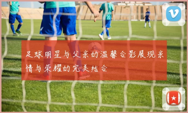 足球明星与父亲的温馨合影展现亲情与荣耀的完美结合