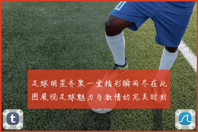 足球明星齐聚一堂精彩瞬间尽在此图展现足球魅力与激情的完美时刻