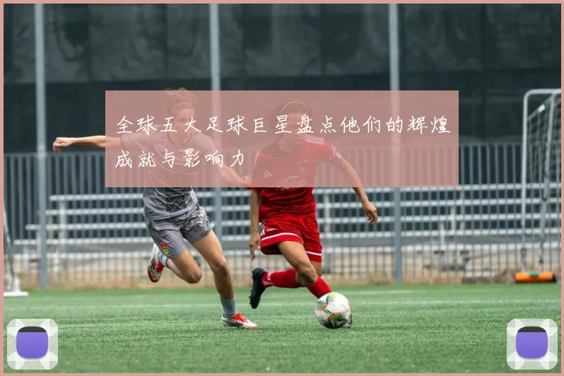 全球五大足球巨星盘点他们的辉煌成就与影响力