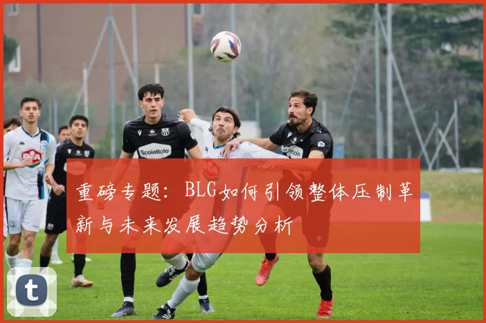 重磅专题：BLG如何引领整体压制革新与未来发展趋势分析