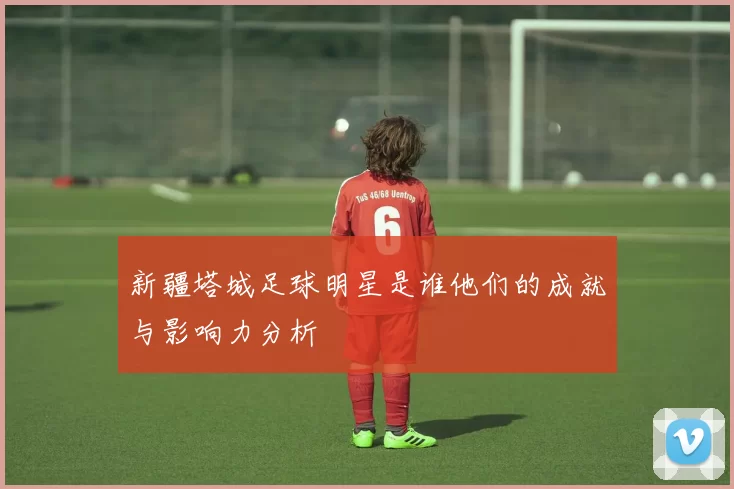 新疆塔城足球明星是谁他们的成就与影响力分析