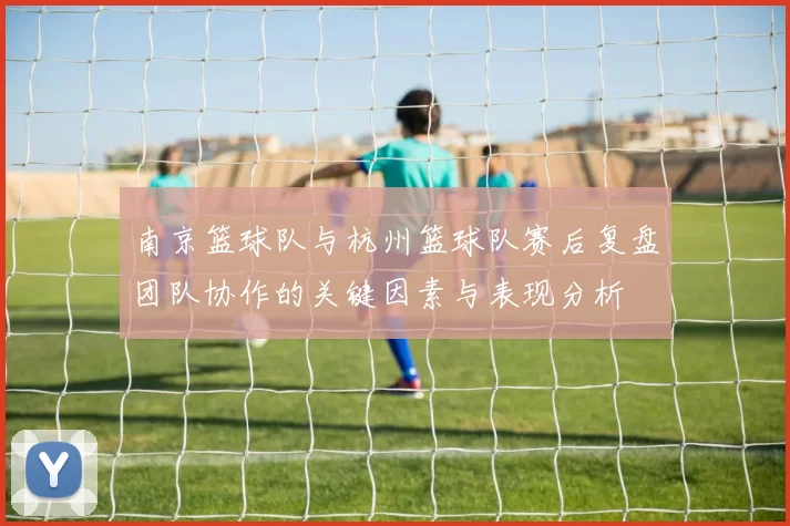 南京篮球队与杭州篮球队赛后复盘团队协作的关键因素与表现分析