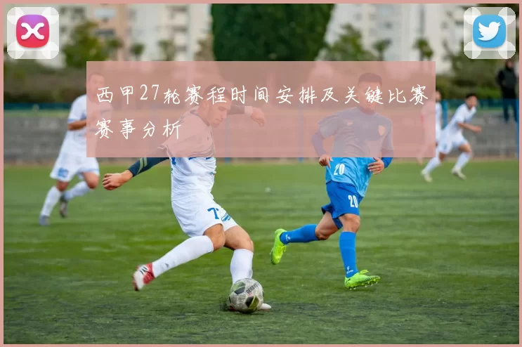 西甲27轮赛程时间安排及关键比赛赛事分析