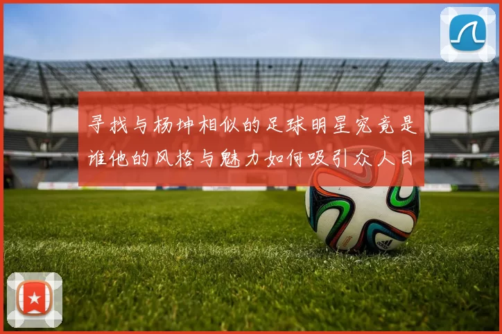 寻找与杨坤相似的足球明星究竟是谁他的风格与魅力如何吸引众人目光