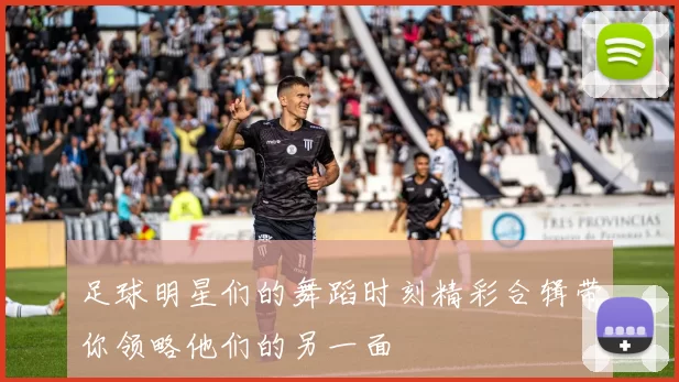 足球明星们的舞蹈时刻精彩合辑带你领略他们的另一面