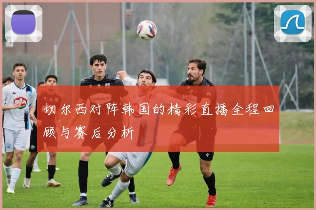 切尔西对阵韩国的精彩直播全程回顾与赛后分析