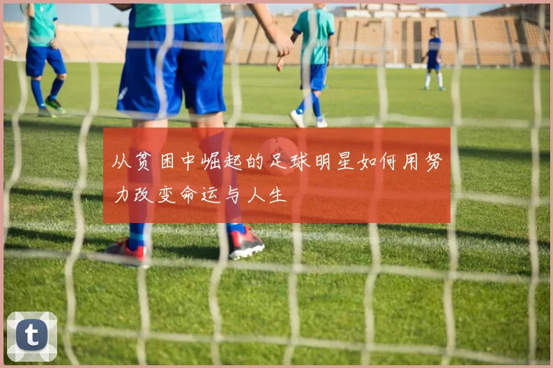 从贫困中崛起的足球明星如何用努力改变命运与人生