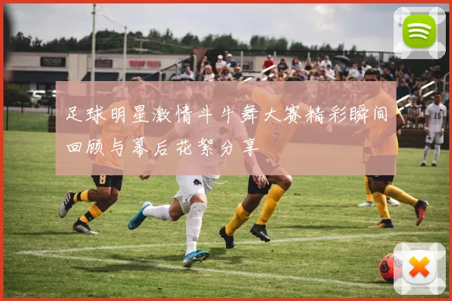 足球明星激情斗牛舞大赛精彩瞬间回顾与幕后花絮分享