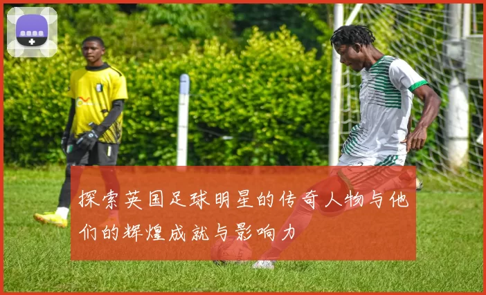 探索英国足球明星的传奇人物与他们的辉煌成就与影响力