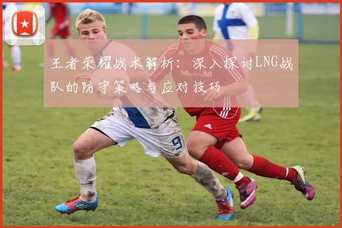 王者荣耀战术解析：深入探讨LNG战队的防守策略与应对技巧