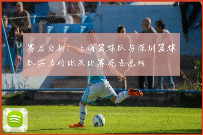 赛后分析：上海篮球队与深圳篮球队实力对比及比赛亮点总结