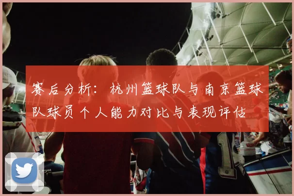 赛后分析：杭州篮球队与南京篮球队球员个人能力对比与表现评估