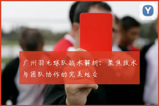 广州羽毛球队战术解析：聚焦技术与团队协作的完美结合