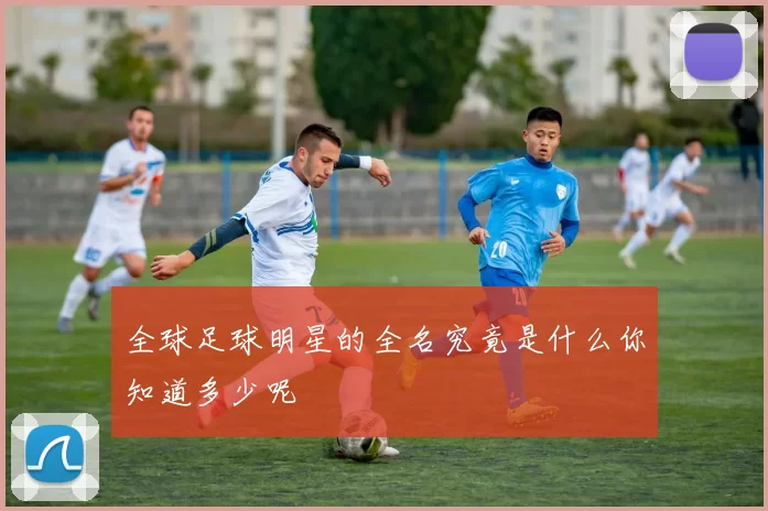 全球足球明星的全名究竟是什么你知道多少呢