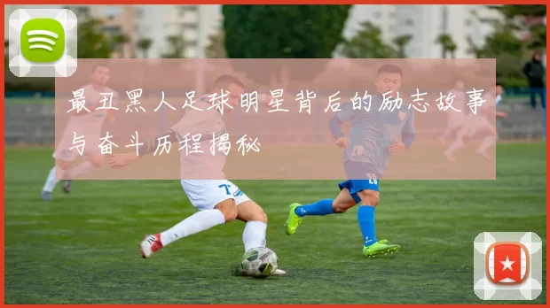 最丑黑人足球明星背后的励志故事与奋斗历程揭秘