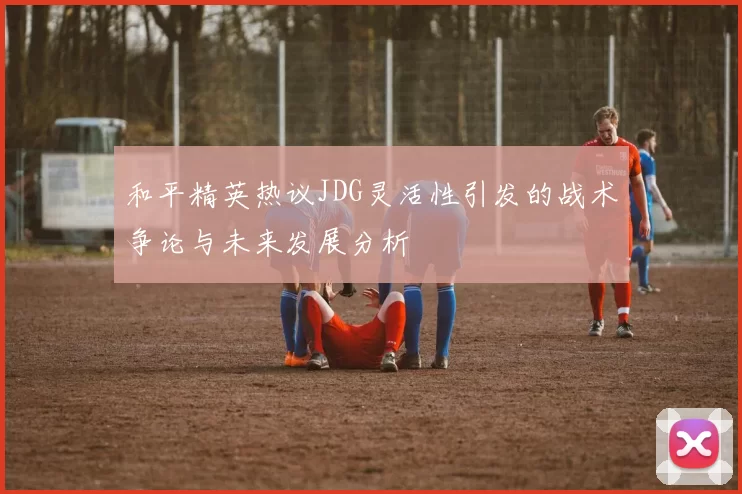 和平精英热议JDG灵活性引发的战术争论与未来发展分析