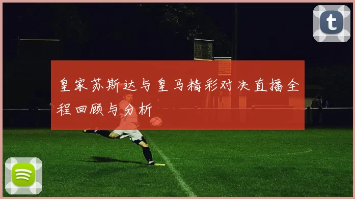 皇家苏斯达与皇马精彩对决直播全程回顾与分析