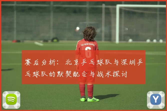 赛后分析：北京乒乓球队与深圳乒乓球队的默契配合与战术探讨