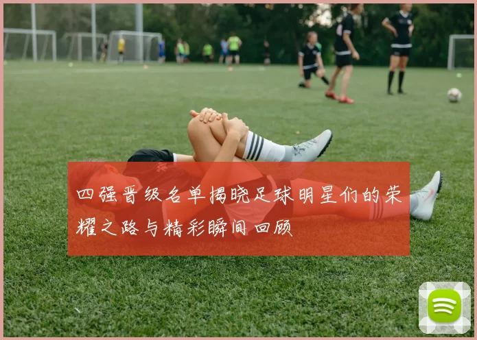 四强晋级名单揭晓足球明星们的荣耀之路与精彩瞬间回顾