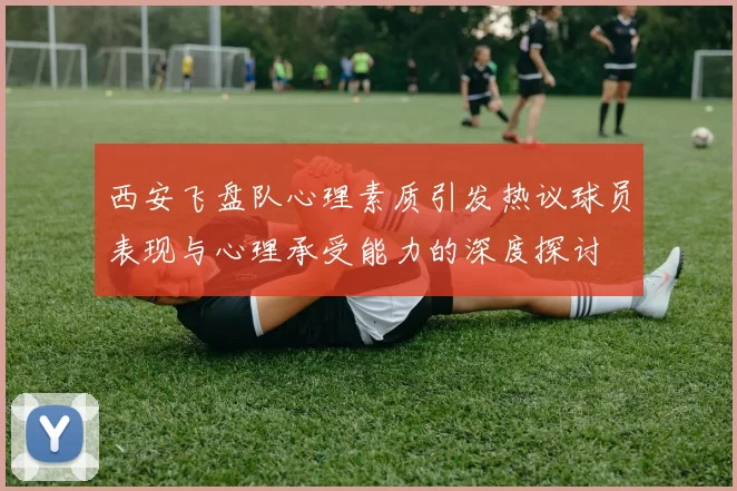 西安飞盘队心理素质引发热议球员表现与心理承受能力的深度探讨