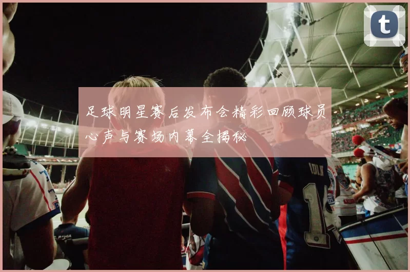 足球明星赛后发布会精彩回顾球员心声与赛场内幕全揭秘
