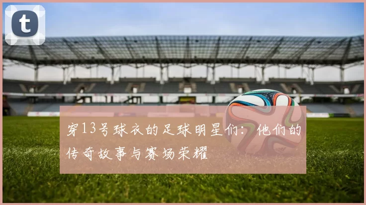 穿13号球衣的足球明星们：他们的传奇故事与赛场荣耀
