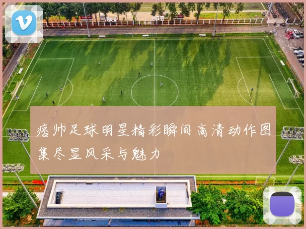 痞帅足球明星精彩瞬间高清动作图集尽显风采与魅力