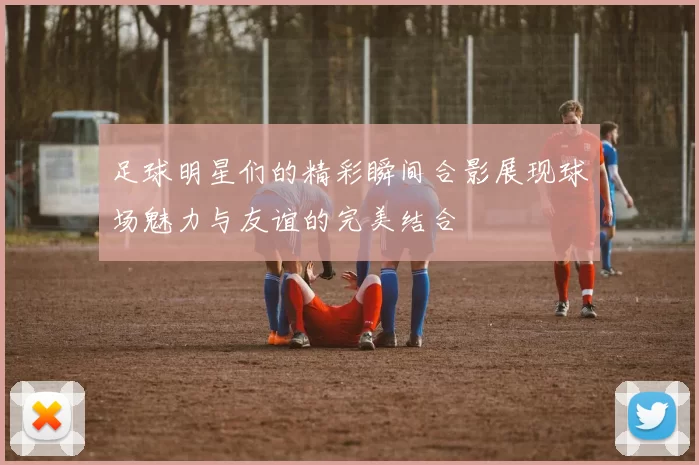 足球明星们的精彩瞬间合影展现球场魅力与友谊的完美结合