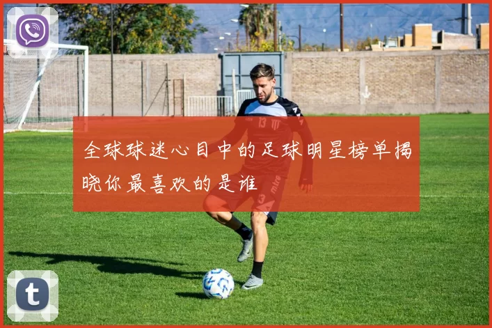 全球球迷心目中的足球明星榜单揭晓你最喜欢的是谁