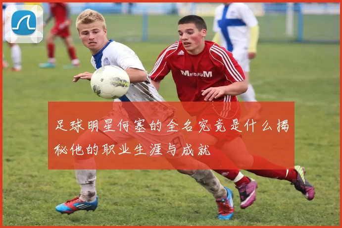 足球明星何塞的全名究竟是什么揭秘他的职业生涯与成就