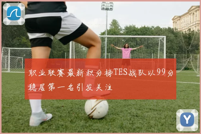 职业联赛最新积分榜TES战队以99分稳居第一名引发关注