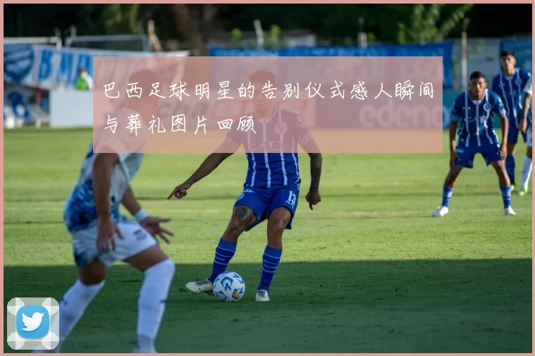 巴西足球明星的告别仪式感人瞬间与葬礼图片回顾