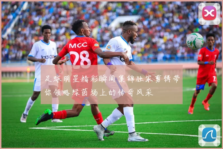 足球明星精彩瞬间集锦独家剪辑带你领略绿茵场上的传奇风采
