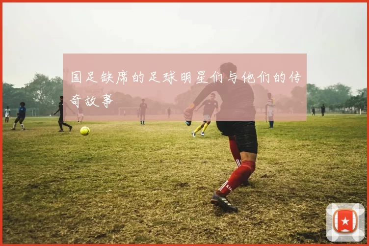 国足缺席的足球明星们与他们的传奇故事