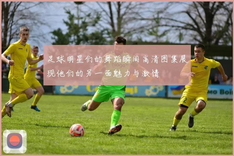 足球明星们的舞蹈瞬间高清图集展现他们的另一面魅力与激情