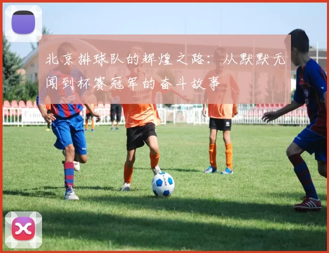 北京排球队的辉煌之路：从默默无闻到杯赛冠军的奋斗故事