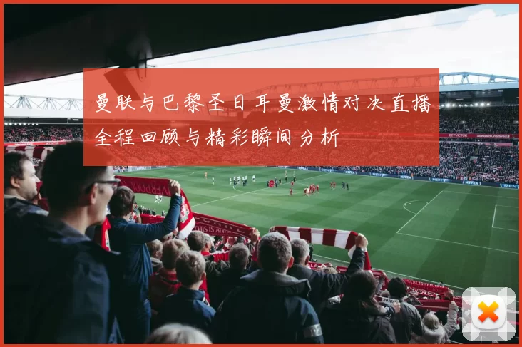 曼联与巴黎圣日耳曼激情对决直播全程回顾与精彩瞬间分析