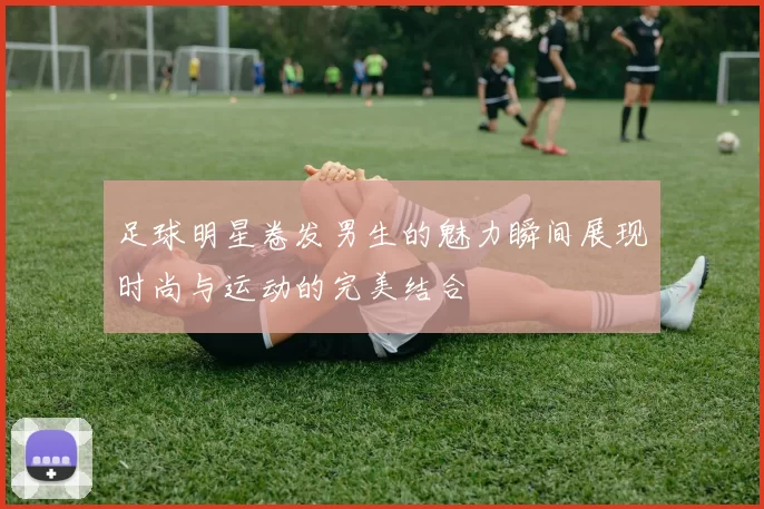 足球明星卷发男生的魅力瞬间展现时尚与运动的完美结合