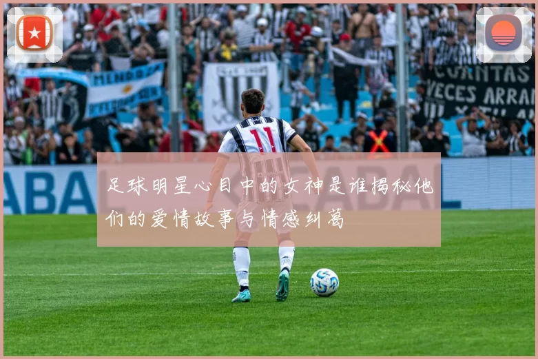 足球明星心目中的女神是谁揭秘他们的爱情故事与情感纠葛