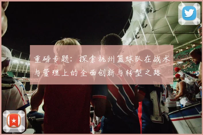 重磅专题：探索杭州篮球队在战术与管理上的全面创新与转型之路