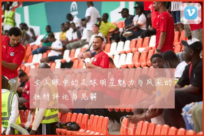 女人眼中的足球明星魅力与风采的独特评论与见解