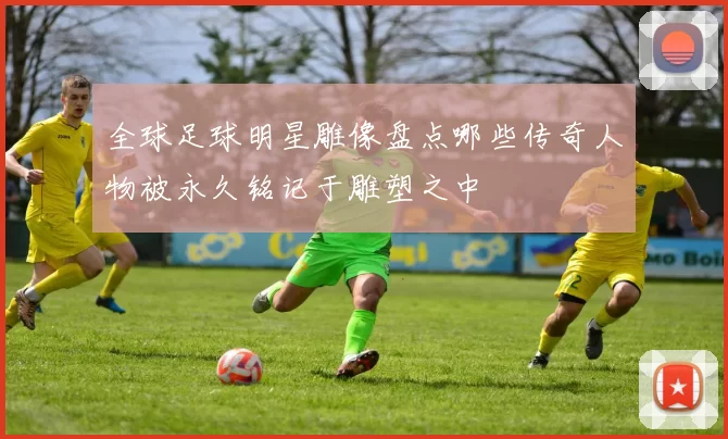 全球足球明星雕像盘点哪些传奇人物被永久铭记于雕塑之中